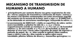 MECANISMO DE TRANSMISION DE
HUMANO A HUMANO
• principalmente por contacto directo con gotas respiratorias de más
de 5 micras (capaces de transmitirse a distancias de hasta 2 metros) y
las manos o los fómites contaminados con estas secreciones seguido
del contacto con la mucosa de la boca, nariz u ojos (10). El SARS-CoV-2
se ha detectado en secreciones nasofaríngea, incluyendo la saliva (11).
• La permanencia de SARS-CoV-2 viable en superficies de cobre, cartón,
acero inoxidable, y plástico ha sido de 4, 24, 48 y 72 horas,
respectivamente cuando se mantiene a 21-23 ºC y con 40% de humedad
relativa (12). En otro estudio, a 22 ºC y 60% de humedad, se deja de
detectar el virus tras 3 horas sobre superficie de papel (de imprimir o
pañuelo de papel), de 1 a 2 días cuando lo aplican sobre madera,
ropa o vidrio y más de 4 días cuando se aplica sobre acero
inoxidable, plástico, billetes de dinero y mascarillas quirúrgicas (13).
 