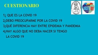 CUESTIONARIO
1¿ QUE ES LA COVID 19
2¿DEBO PREOCUPARME POR LA COVID 19
3¿QUÉ DIFERENCIA HAY ENTRE EPIDEMIA Y PANDEMIA
4¿HAY ALGO QUE NO DEBA HACER SI TENGO
LA COVID 19
 