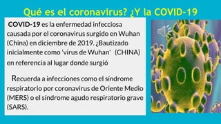 Qué es el coronavirus? ¿Y la COVID-19
COVID-19 es la enfermedad infecciosa
causada por el coronavirus surgido en Wuhan
(China) en diciembre de 2019. ¿Bautizado
inicialmente como 'virus de Wuhan' (CHINA)
en referencia al lugar donde surgió
Recuerda a infecciones como el síndrome
respiratorio por coronavirus de Oriente Medio
(MERS) o el síndrome agudo respiratorio grave
(SARS).
 