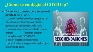 ¿Cómo se contagia el COVID 19?
● Por contacto con otra persona que esté
infectada por el virus.
- "La enfermedad puede propagarse de
persona a persona a través de las
gotículas procedentes de la nariz
- cuando una persona infectada tose o
exhala" Tambien pueden
contagiarse de COVID-19
- si tocan objetos o superficies
contaminadas y luego se tocan los ojos,
la nariz o la boca.
 