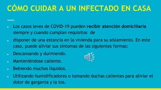 CÓMO CUIDAR A UN INFECTADO EN CASA
● Los casos leves de COVID-19 pueden recibir atención domiciliaria
siempre y cuando cumplan requisitos de
● disponer de una estancia en la vivienda para su aislamiento. En este
caso, puede aliviar sus síntomas de las siguientes formas:
● Descansando y durmiendo.
● Manteniéndose caliente.
● Bebiendo muchos líquidos.
● Utilizando humidificadores o tomando duchas calientes para aliviar el
dolor de garganta y la tos.
 