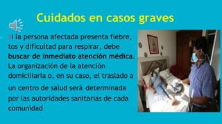 Cuidados en casos graves
- Si la persona afectada presenta fiebre,
tos y dificultad para respirar, debe
buscar de inmediato atención médica.
La organización de la atención
domiciliaria o, en su caso, el traslado a
un centro de salud será determinada
por las autoridades sanitarias de cada
comunidad
 
