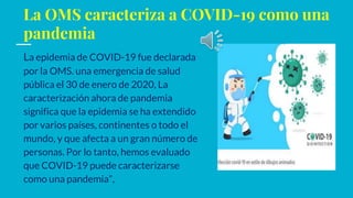 La OMS caracteriza a COVID-19 como una
pandemia
La epidemia de COVID-19 fue declarada
por la OMS. una emergencia de salud
pública el 30 de enero de 2020, La
caracterización ahora de pandemia
significa que la epidemia se ha extendido
por varios países, continentes o todo el
mundo, y que afecta a un gran número de
personas. Por lo tanto, hemos evaluado
que COVID-19 puede caracterizarse
como una pandemia”,
 