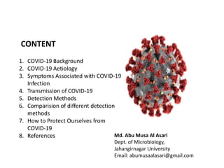CONTENT
1. COVID-19 Background
2. COVID-19 Aetiology
3. Symptoms Associated with COVID-19
Infection
4. Transmission of COVID-19
5. Detection Methods
6. Comparision of different detection
methods
7. How to Protect Ourselves from
COVID-19
8. References Md. Abu Musa Al Asari
Dept. of Microbiology,
Jahangirnagar University
Email: abumusaalasari@gmail.com
 