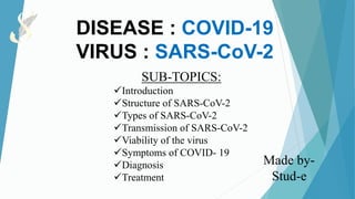 DISEASE : COVID-19
VIRUS : SARS-CoV-2
SUB-TOPICS:
Introduction
Structure of SARS-CoV-2
Types of SARS-CoV-2
Transmission of SARS-CoV-2
Viability of the virus
Symptoms of COVID- 19
Diagnosis
Treatment
Made by-
Stud-e
 