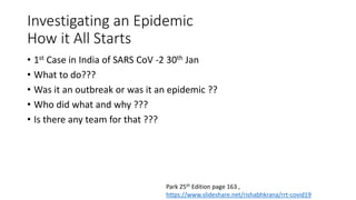 Investigating an Epidemic
How it All Starts
• 1st Case in India of SARS CoV -2 30th Jan
• What to do???
• Was it an outbreak or was it an epidemic ??
• Who did what and why ???
• Is there any team for that ???
Park 25th Edition page 163 ,
https://www.slideshare.net/rishabhkrana/rrt-covid19
 