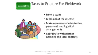 Tasks to Prepare For Fieldwork
• Form a team
• Learn about the disease
• Make necessary administrative,
personnel, and logistical
arrangements
• Coordinate with partner
agencies and local contacts
Descriptive
Dr Rishabh Kumar Rana Asst. Prof. , Deptt. of PSM , PMCH
Dhanbad
16
 