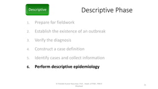 Descriptive Phase
1. Prepare for fieldwork
2. Establish the existence of an outbreak
3. Verify the diagnosis
4. Construct a case definition
5. Identify cases and collect information
6. Perform descriptive epidemiology
Descriptive
Dr Rishabh Kumar Rana Asst. Prof. , Deptt. of PSM , PMCH
Dhanbad
25
 