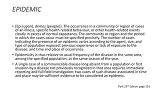 EPIDEMIC
• [Epi (upon), demos (people)]. The occurrence in a community or region of cases
of an illness, specific health related behaviour, or other health-related events
clearly in excess of normal expectancy. The community or region and the period
in which the cases occur must be specified precisely. The number of cases
indicating the presence of an epidemic varies according to the agent, size, and
type of population exposed: previous experience or lack of exposure to the
disease; and time and place of occurrence.
• Epidemicity is thus relative to usual frequency of the disease in the same area,
among the specified population, at the same season of the year.
• A single case of a communicable disease long absent from a population or first
invasion by a disease not previously recognized in that area requires immediate
reporting and full field investigation; two cases of such disease associated in time
and place may be sufficient evidence to be considered an epidemic.
Park 25th Edition page 101
 