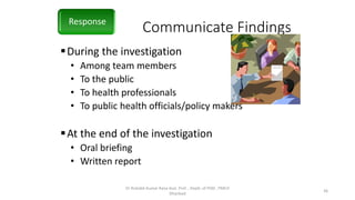 Communicate Findings
During the investigation
• Among team members
• To the public
• To health professionals
• To public health officials/policy makers
At the end of the investigation
• Oral briefing
• Written report
Response
Dr Rishabh Kumar Rana Asst. Prof. , Deptt. of PSM , PMCH
Dhanbad
36
 