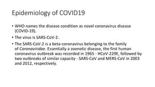 Epidemiology of COVID19
• WHO names the disease condition as novel coronavirus disease
(COVID-19).
• The virus is SARS-CoV-2..
• The SARS-CoV-2 is a beta-coronavirus belonging to the family
of Coronaviridae. Essentially a zoonotic disease, the first human
coronavirus outbreak was recorded in 1965 - HCoV-229E, followed by
two outbreaks of similar capacity - SARS-CoV and MERS-CoV in 2003
and 2012, respectively.
 