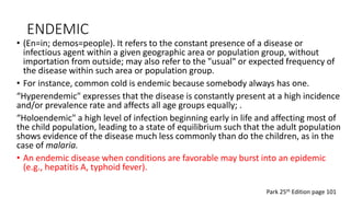 ENDEMIC
• (En=in; demos=people). It refers to the constant presence of a disease or
infectious agent within a given geographic area or population group, without
importation from outside; may also refer to the "usual" or expected frequency of
the disease within such area or population group.
• For instance, common cold is endemic because somebody always has one.
“Hyperendemic" expresses that the disease is constantly present at a high incidence
and/or prevalence rate and affects all age groups equally; .
“Holoendemic" a high level of infection beginning early in life and affecting most of
the child population, leading to a state of equilibrium such that the adult population
shows evidence of the disease much less commonly than do the children, as in the
case of malaria.
• An endemic disease when conditions are favorable may burst into an epidemic
(e.g., hepatitis A, typhoid fever).
Park 25th Edition page 101
 