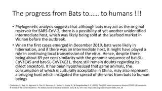 The progress from Bats to…… to humans !!!
• Phylogenetic analysis suggests that although bats may act as the original
reservoir for SARS-CoV-2, there is a possibility of yet another unidentified
intermediate host, which was likely being sold at the seafood market in
Wuhan before the outbreak.
• When the first cases emerged in December 2019, bats were likely in
hibernation, and if there was an intermediate host, it might have played a
role in continuing local transmission of the virus. Hence, despite there
being about 89 per cent similarity with the genomic sequence of bat-SL-
CoVZC45 and bat-SL-CoVZXC21, there still remain doubts regarding its
direct ancestors. It has been hypothesized that game animals, the
consumption of which is culturally acceptable in China, may also represent
a bridging host which instigated the spread of the virus from bats to human
beings
Chatterjee, P., Nagi, N., Agarwal, A., Das, B., Banerjee, S., Sarkar, S., Gupta, N., & Gangakhedkar, R. R. (2020). The 2019 novel coronavirus disease (COVID-19) pandemic:
A review of the current evidence. The Indian journal of medical research, 151(2 & 3), 147–159. https://doi.org/10.4103/ijmr.IJMR_519_20
 