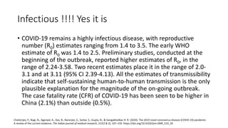Infectious !!!! Yes it is
• COVID-19 remains a highly infectious disease, with reproductive
number (R0) estimates ranging from 1.4 to 3.5. The early WHO
estimate of R0 was 1.4 to 2.5. Preliminary studies, conducted at the
beginning of the outbreak, reported higher estimates of R0, in the
range of 2.24-3.58. Two recent estimates place it in the range of 2.0-
3.1 and at 3.11 (95% CI 2.39-4.13). All the estimates of transmissibility
indicate that self-sustaining human-to-human transmission is the only
plausible explanation for the magnitude of the on-going outbreak.
The case fatality rate (CFR) of COVID-19 has been seen to be higher in
China (2.1%) than outside (0.5%).
Chatterjee, P., Nagi, N., Agarwal, A., Das, B., Banerjee, S., Sarkar, S., Gupta, N., & Gangakhedkar, R. R. (2020). The 2019 novel coronavirus disease (COVID-19) pandemic:
A review of the current evidence. The Indian journal of medical research, 151(2 & 3), 147–159. https://doi.org/10.4103/ijmr.IJMR_519_20
 