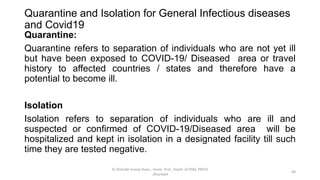 Quarantine and Isolation for General Infectious diseases
and Covid19
Quarantine:
Quarantine refers to separation of individuals who are not yet ill
but have been exposed to COVID-19/ Diseased area or travel
history to affected countries / states and therefore have a
potential to become ill.
Isolation
Isolation refers to separation of individuals who are ill and
suspected or confirmed of COVID-19/Diseased area will be
hospitalized and kept in isolation in a designated facility till such
time they are tested negative.
Dr Rishabh Kumar Rana , Assist. Prof., Deptt. of PSM, PMCH
,Dhanbad
46
 
