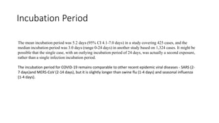 Incubation Period
The mean incubation period was 5.2 days (95% CI 4.1-7.0 days) in a study covering 425 cases, and the
median incubation period was 3.0 days (range 0-24 days) in another study based on 1,324 cases. It might be
possible that the single case, with an outlying incubation period of 24 days, was actually a second exposure,
rather than a single infection incubation period.
The incubation period for COVID-19 remains comparable to other recent epidemic viral diseases - SARS (2-
7 days)and MERS-CoV (2-14 days), but it is slightly longer than swine flu (1-4 days) and seasonal influenza
(1-4 days).
 