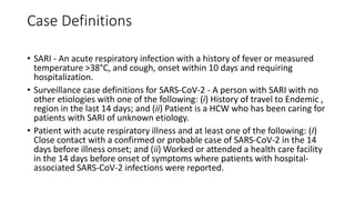 Case Definitions
• SARI - An acute respiratory infection with a history of fever or measured
temperature >38°C, and cough, onset within 10 days and requiring
hospitalization.
• Surveillance case definitions for SARS-CoV-2 - A person with SARI with no
other etiologies with one of the following: (i) History of travel to Endemic ,
region in the last 14 days; and (ii) Patient is a HCW who has been caring for
patients with SARI of unknown etiology.
• Patient with acute respiratory illness and at least one of the following: (I)
Close contact with a confirmed or probable case of SARS-CoV-2 in the 14
days before illness onset; and (ii) Worked or attended a health care facility
in the 14 days before onset of symptoms where patients with hospital-
associated SARS-CoV-2 infections were reported.
 