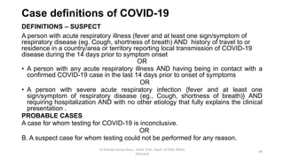 Case definitions of COVID-19
DEFINITIONS – SUSPECT
A person with acute respiratory illness (fever and at least one sign/symptom of
respiratory disease (eg. Cough, shortness of breath) AND history of travel to or
residence in a country/area or territory reporting local transmission of COVID-19
disease during the 14 days prior to symptom onset
OR
• A person with any acute respiratory illness AND having being in contact with a
confirmed COVID-19 case in the last 14 days prior to onset of symptoms
OR
• A person with severe acute respiratory infection {fever and at least one
sign/symptom of respiratory disease (eg., Cough, shortness of breath)} AND
requiring hospitalization AND with no other etiology that fully explains the clinical
presentation .
PROBABLE CASES
A case for whom testing for COVID-19 is inconclusive.
OR
B. A suspect case for whom testing could not be performed for any reason.
Dr Rishabh Kumar Rana , Assist. Prof., Deptt. of PSM, PMCH
,Dhanbad
49
 