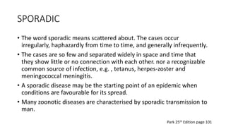 SPORADIC
• The word sporadic means scattered about. The cases occur
irregularly, haphazardly from time to time, and generally infrequently.
• The cases are so few and separated widely in space and time that
they show little or no connection with each other. nor a recognizable
common source of infection, e.g. , tetanus, herpes-zoster and
meningococcal meningitis.
• A sporadic disease may be the starting point of an epidemic when
conditions are favourable for its spread.
• Many zoonotic diseases are characterised by sporadic transmission to
man.
Park 25th Edition page 101
 