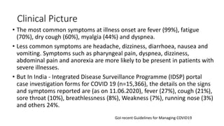 Clinical Picture
• The most common symptoms at illness onset are fever (99%), fatigue
(70%), dry cough (60%), myalgia (44%) and dyspnea.
• Less common symptoms are headache, dizziness, diarrhoea, nausea and
vomiting. Symptoms such as pharyngeal pain, dyspnea, dizziness,
abdominal pain and anorexia are more likely to be present in patients with
severe illnesses.
• But In India - Integrated Disease Surveillance Programme (IDSP) portal
case investigation forms for COVID 19 (n=15,366), the details on the signs
and symptoms reported are (as on 11.06.2020), fever (27%), cough (21%),
sore throat (10%), breathlessness (8%), Weakness (7%), running nose (3%)
and others 24%.
GoI recent Guidelines for Managing COVID19
 