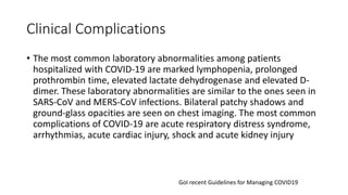 Clinical Complications
• The most common laboratory abnormalities among patients
hospitalized with COVID-19 are marked lymphopenia, prolonged
prothrombin time, elevated lactate dehydrogenase and elevated D-
dimer. These laboratory abnormalities are similar to the ones seen in
SARS-CoV and MERS-CoV infections. Bilateral patchy shadows and
ground-glass opacities are seen on chest imaging. The most common
complications of COVID-19 are acute respiratory distress syndrome,
arrhythmias, acute cardiac injury, shock and acute kidney injury
GoI recent Guidelines for Managing COVID19
 