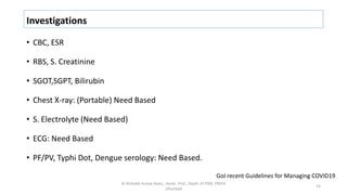Investigations
• CBC, ESR
• RBS, S. Creatinine
• SGOT,SGPT, Bilirubin
• Chest X-ray: (Portable) Need Based
• S. Electrolyte (Need Based)
• ECG: Need Based
• PF/PV, Typhi Dot, Dengue serology: Need Based.
Dr Rishabh Kumar Rana , Assist. Prof., Deptt. of PSM, PMCH
,Dhanbad
54
GoI recent Guidelines for Managing COVID19
 