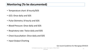 Monitoring (To be documented)
• Temperature chart: 8 hourly/SOS
• GCS: Once daily and SOS
• Pulse Oximetry: 8 hourly and SOS
• Blood Pressure: Once daily and SOS
• Respiratory rate: Twice daily and SOS
• Chest Auscultation: Once daily and SOS
• Input Output Charting
Dr Rishabh Kumar Rana , Assist. Prof., Deptt. of PSM, PMCH
,Dhanbad
55
GoI recent Guidelines for Managing COVID19
 