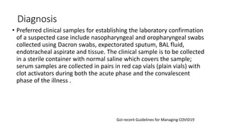 Diagnosis
• Preferred clinical samples for establishing the laboratory confirmation
of a suspected case include nasopharyngeal and oropharyngeal swabs
collected using Dacron swabs, expectorated sputum, BAL fluid,
endotracheal aspirate and tissue. The clinical sample is to be collected
in a sterile container with normal saline which covers the sample;
serum samples are collected in pairs in red cap vials (plain vials) with
clot activators during both the acute phase and the convalescent
phase of the illness .
GoI recent Guidelines for Managing COVID19
 