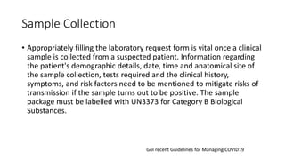 Sample Collection
• Appropriately filling the laboratory request form is vital once a clinical
sample is collected from a suspected patient. Information regarding
the patient's demographic details, date, time and anatomical site of
the sample collection, tests required and the clinical history,
symptoms, and risk factors need to be mentioned to mitigate risks of
transmission if the sample turns out to be positive. The sample
package must be labelled with UN3373 for Category B Biological
Substances.
GoI recent Guidelines for Managing COVID19
 