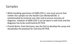 Samples
• While handling specimens of SARS-COV-2, one must ensure that
neither the sample nor the Health Care Worker(HCW) is
contaminated to minimize any risks and to ensure accuracy of
diagnosis. Isolation of SARS-COV-2 can be done in cells lines and the
diagnosis has to be confirmed by RT-PCR.
• Charité Berlin, from Germany, was the first to develop the assay and
standardize the protocol for real time RT-PCR.
GoI recent Guidelines for Managing COVID19
 