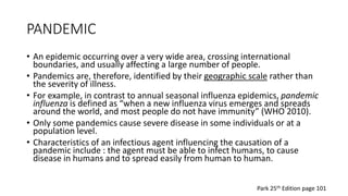 PANDEMIC
• An epidemic occurring over a very wide area, crossing international
boundaries, and usually affecting a large number of people.
• Pandemics are, therefore, identified by their geographic scale rather than
the severity of illness.
• For example, in contrast to annual seasonal influenza epidemics, pandemic
influenza is defined as “when a new influenza virus emerges and spreads
around the world, and most people do not have immunity” (WHO 2010).
• Only some pandemics cause severe disease in some individuals or at a
population level.
• Characteristics of an infectious agent influencing the causation of a
pandemic include : the agent must be able to infect humans, to cause
disease in humans and to spread easily from human to human.
Park 25th Edition page 101
 