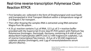 Real-time reverse-transcription Polymerase Chain
Reaction RTPCR
• First Samples are collected in the form of Oropharyngeal and nasal Swab
and transported in Viral Transport Medium within a temperature range of
2-6 Degree C for transport .
• Then after thawing the samples RNA is extracted using RNA extractor
Magna Pure 96 system .
• A 25 μL reaction contains 5 μL of RNA, 12.5 μL of 2 × reaction buffer
provided with the Superscript III one step RT-PCR system with Platinum Taq
Polymerase (Invitrogen, Darmstadt, Germany; containing 0.4 mM of each
deoxyribont triphosphates (dNTP) and 3.2 mM magnesium sulphate), 1 μL
of reverse transcriptase/Taq mixture , 0.4 μL of a 50 mM magnesium
sulphate solution (Invitrogen), and 1 μg of nonacetylatebovine serum
albumin (Roche) .
Corman Victor M, Landt Olfert, et al . Detection of 2019 novel coronavirus (2019-
nCoV) by real-time
RT-PCR. Euro Surveill. 2020;
 