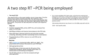 A two step RT –PCR being employed
• Two-step RT-PCR
Two-step RT-PCR, as the name implies, occurs in two steps. First the
reverse transcription and then the PCR. This method is more
sensitive than the one-step method. Kits are also useful for two-step
RT-PCR. Just as for one-step, use only intact, high quality RNA for the
best results. The primer for two-step does not have to be sequence
specific.
Step one
• Combine template RNA, primer, dNTP mix, and nuclease-free
water in a PCR tube.
• Add RNase inhibitor and reverse transcriptase to the PCR tube.
• Place PCR tube in thermal cycler for one cycle that includes
annealing, extending and then inactivating reverse transcriptase.
• Proceed directly to PCR or store on ice until PCR can be
performed.
Step two
• Add a master mix (containing buffer, dNTP mix, MgCl2, Taq
polymerase and nuclease-free water) to each PCR tube.
• Add appropriate primer.
• Place PCR tubes in thermal cycler for 30 cycles of the
amplification program, which includes three steps: (1)
denaturation (2) annealing (3) elongation.
• The RT-PCR products can then be analyzed with gel
electrophoresis.
• For a routine workflow, the E gene assay as the first-line screening tool,
followed by confirmatory testing with the RdRp gene assay. Application of
the RdRp gene assay with dual colour technology can discriminate 2019-
nCoV (both probes positive) from SARS-CoV RNA if the latter is used as
positive control.
Alternatively, laboratories may choose to run the RdRp assay with only the
2019- nCoV-specific probe.
 
