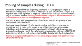Pooling of samples during RTPCR
• Real-time PCR for COVID-19 by pooling 5 samples of TS/NS (200 µl/sample) is
feasible when the prevalence rates of infection are low. All individual samples in a
negative pool to be regarded as negative. Deconvoluted testing is recommended if
any of the pool is positive. Pooling of more than 5 samples is not recommended to
avoid the effect of dilution leading to false negatives.
• Use only in areas with low prevalence of COVID-19 (initially using proxy of low
positivity of 5% for COVID-19
• ln areas with positivity of 2-5 o/o, sample pooling for PCR screening may be
considered only in community survey or surveillance among asymptomatic
individuals, strictly excluding pooling samples of individuals with known contact
with confirmed cases, Health Care Workers (in direct contact with care of COVID-19
patients). Sample from such individuals should be directly tested without pooling .
• Pooling of sample is not recommended in areas or population with positivity rates
of >5% for COVID-19
Corman Victor M, Landt Olfert, et al . Detection of 2019 novel coronavirus (2019-
nCoV) by real-time
RT-PCR. Euro Surveill. 2020;
 