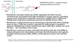 • Remdesivir has been shown to inhibit replication of other human
coronaviruses associated with high morbidity in tissue cultures, including
severe acute respiratory syndrome coronavirus (SARS-CoV) in 2003 and
Middle East respiratory syndrome coronavirus (MERS-CoV) in 2012.
• Remdesivir is administered via an intravenous injection (IV) with a loading
dose on day 1 (200 mg in adults, adjusted for body weight in pediatric
patients) followed by a daily maintenance dose (100 mg in adults) for up to
10 days. GoI mandates only 5 days .
• Remdesivir’s antiviral activity, sterically interacting with the viral RdRp to
induce delayed chain termination, has been demonstrated in vitro against
multiple coronaviruses (SARS, MERS, contemporary human CoV and bat-
CoVs)
Eastman, R. T., Roth, J. S., Brimacombe, K. R., Simeonov, A., Shen, M., Patnaik, S., & Hall, M. D. (2020). Remdesivir: A Review of Its Discovery and Development Leading to
Emergency Use Authorization for Treatment of COVID-19. ACS central science, 6(5), 672–683. https://doi.org/10.1021/acscentsci.0c00489
REMDESIVIR /GS5734 - nucleoside analog
prodrug by GILEAD and US CDC
 