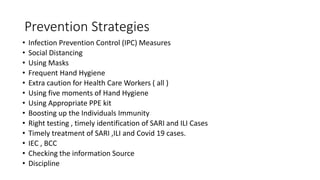 Prevention Strategies
• Infection Prevention Control (IPC) Measures
• Social Distancing
• Using Masks
• Frequent Hand Hygiene
• Extra caution for Health Care Workers ( all )
• Using five moments of Hand Hygiene
• Using Appropriate PPE kit
• Boosting up the Individuals Immunity
• Right testing , timely identification of SARI and ILI Cases
• Timely treatment of SARI ,ILI and Covid 19 cases.
• IEC , BCC
• Checking the information Source
• Discipline
 