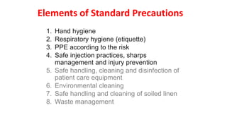 Elements of Standard Precautions
1. Hand hygiene
2. Respiratory hygiene (etiquette)
3. PPE according to the risk
4. Safe injection practices, sharps
management and injury prevention
5. Safe handling, cleaning and disinfection of
patient care equipment
6. Environmental cleaning
7. Safe handling and cleaning of soiled linen
8. Waste management
 