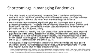 Shortcomings in managing Pandemics
• The 2003 severe acute respiratory syndrome (SARS) pandemic and growing
concerns about the threat posed by avian influenza led many countries to devise
pandemic plans. IHR was the result with more funding and research
• Despite these improvements, significant gaps and challenges exist in global
pandemic preparedness. Progress toward meeting the IHR has been uneven, and
many countries have been unable to meet basic requirements for compliance
(Fischer and Katz 2013; WHO2014).
• Multiple outbreaks, notably the 2014 West Africa Ebola epidemic, have exposed
gaps related to the timely detection of disease, availability of basic care, tracing
of contacts, quarantine and isolation procedures, and preparedness outside the
health sector, including global coordination and response mobilization (Moon and
others 2015; Pathmanathan and others 2014).
• These gaps are especially evident in resource- limited settings and have posed
challenges during relatively localized epidemics, with dire implications for what
may happen during a full-fledged global pandemic.
Madhav N, Oppenheim B, Gallivan M, et al. Pandemics: Risks, Impacts, and Mitigation. In: Jamison DT, Gelband H, Horton S, et al., editors. Disease Control Priorities:
Improving Health and Reducing Poverty. 3rd edition. Washington (DC): The International Bank for Reconstruction and Development / The World Bank; 2017 Nov 27.
Chapter 17. Available from: https://www.ncbi.nlm.nih.gov/books/NBK525302/ doi: 10.1596/978-1-4648-0527-1_ch17
 