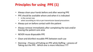 • Always clean your hands before and after wearing PPE
• PPE should be available where and when it is indicated
• in the correct size
• select according to risk or per transmission based precautions
• Always put on before contact with the patient
• Always remove immediately after completing the task and/or
leaving the patient care area
• NEVER reuse disposable PPE
• Clean and disinfect reusable PPE between each use
• Donning – Process of Putting on PPE while Doffing – process of
Taking out the PPE . Which one is more infectious ???
Principles for using PPE (1)
 