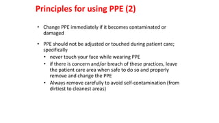 • Change PPE immediately if it becomes contaminated or
damaged
• PPE should not be adjusted or touched during patient care;
specifically
• never touch your face while wearing PPE
• if there is concern and/or breach of these practices, leave
the patient care area when safe to do so and properly
remove and change the PPE
• Always remove carefully to avoid self-contamination (from
dirtiest to cleanest areas)
Principles for using PPE (2)
 