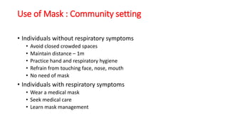 Use of Mask : Community setting
• Individuals without respiratory symptoms
• Avoid closed crowded spaces
• Maintain distance – 1m
• Practice hand and respiratory hygiene
• Refrain from touching face, nose, mouth
• No need of mask
• Individuals with respiratory symptoms
• Wear a medical mask
• Seek medical care
• Learn mask management
 