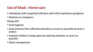 Use of Mask : Home care
• Individuals with suspected infection with mild respiratory symptoms
• Relatives or caregivers
Along with
• hand hygiene
• keep distance from affected individual as much as possible (at least 1
meter)
• improve airflow in living space by opening windows as much as
possible
• Mask management
 