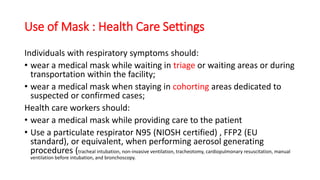 Use of Mask : Health Care Settings
Individuals with respiratory symptoms should:
• wear a medical mask while waiting in triage or waiting areas or during
transportation within the facility;
• wear a medical mask when staying in cohorting areas dedicated to
suspected or confirmed cases;
Health care workers should:
• wear a medical mask while providing care to the patient
• Use a particulate respirator N95 (NIOSH certified) , FFP2 (EU
standard), or equivalent, when performing aerosol generating
procedures (tracheal intubation, non-invasive ventilation, tracheotomy, cardiopulmonary resuscitation, manual
ventilation before intubation, and bronchoscopy.
 