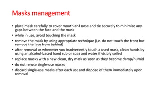 Masks management
• place mask carefully to cover mouth and nose and tie securely to minimise any
gaps between the face and the mask
• while in use, avoid touching the mask
• remove the mask by using appropriate technique (i.e. do not touch the front but
remove the lace from behind)
• after removal or whenever you inadvertently touch a used mask, clean hands by
using an alcohol-based hand rub or soap and water if visibly soiled
• replace masks with a new clean, dry mask as soon as they become damp/humid
• do not re-use single-use masks
• discard single-use masks after each use and dispose of them immediately upon
removal
 