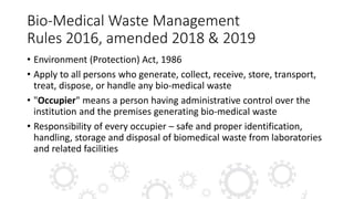 Bio-Medical Waste Management
Rules 2016, amended 2018 & 2019
• Environment (Protection) Act, 1986
• Apply to all persons who generate, collect, receive, store, transport,
treat, dispose, or handle any bio-medical waste
• "Occupier" means a person having administrative control over the
institution and the premises generating bio-medical waste
• Responsibility of every occupier – safe and proper identification,
handling, storage and disposal of biomedical waste from laboratories
and related facilities
 