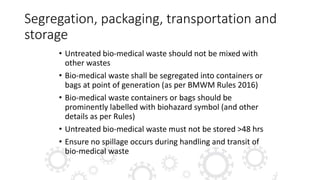 Segregation, packaging, transportation and
storage
• Untreated bio-medical waste should not be mixed with
other wastes
• Bio-medical waste shall be segregated into containers or
bags at point of generation (as per BMWM Rules 2016)
• Bio-medical waste containers or bags should be
prominently labelled with biohazard symbol (and other
details as per Rules)
• Untreated bio-medical waste must not be stored >48 hrs
• Ensure no spillage occurs during handling and transit of
bio-medical waste
 