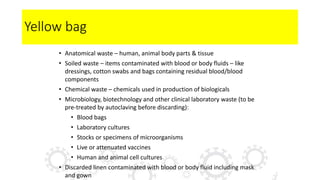 Yellow bag
• Anatomical waste – human, animal body parts & tissue
• Soiled waste – items contaminated with blood or body fluids – like
dressings, cotton swabs and bags containing residual blood/blood
components
• Chemical waste – chemicals used in production of biologicals
• Microbiology, biotechnology and other clinical laboratory waste (to be
pre-treated by autoclaving before discarding):
• Blood bags
• Laboratory cultures
• Stocks or specimens of microorganisms
• Live or attenuated vaccines
• Human and animal cell cultures
• Discarded linen contaminated with blood or body fluid including mask
and gown
 