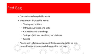 Red Bag
• Contaminated recyclable waste
• Waste from disposable items:
• Tubing and bottles
• Intravenous tubes and sets
• Catheters and urine bags
• Syringes (without needles), vacutainers
• Gloves
• Plastic petri-plates containing infectious material to be pre-
treated by autoclaving and discarded in red bags
 