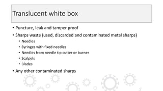 Translucent white box
• Puncture, leak and tamper proof
• Sharps waste (used, discarded and contaminated metal sharps)
• Needles
• Syringes with fixed needles
• Needles from needle tip cutter or burner
• Scalpels
• Blades
• Any other contaminated sharps
 