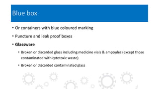 Blue box
• Or containers with blue coloured marking
• Puncture and leak proof boxes
• Glassware
• Broken or discarded glass including medicine vials & ampoules (except those
contaminated with cytotoxic waste)
• Broken or discarded contaminated glass
 